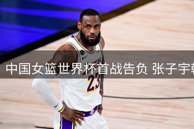 中国女篮世界杯首战告负 张子宇韩旭合力难敌美国