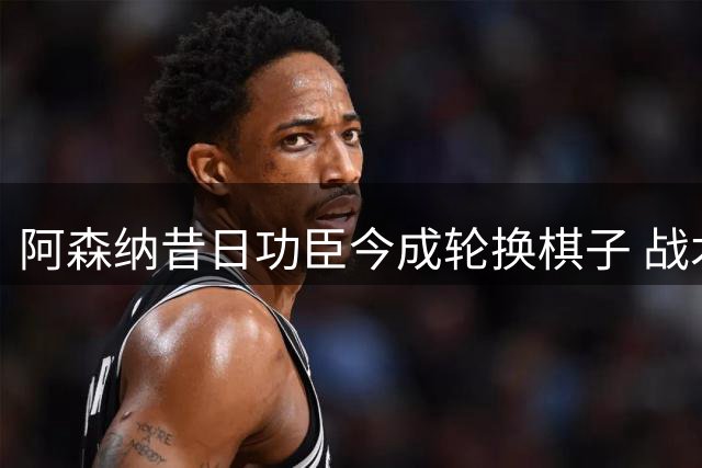 阿森纳昔日功臣今成轮换棋子 战术适配性成关键转折
